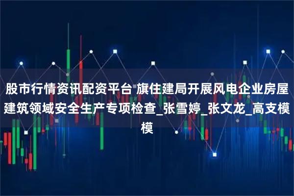 股市行情资讯配资平台 旗住建局开展风电企业房屋建筑领域安全生产专项检查_张雪婷_张文龙_高支模