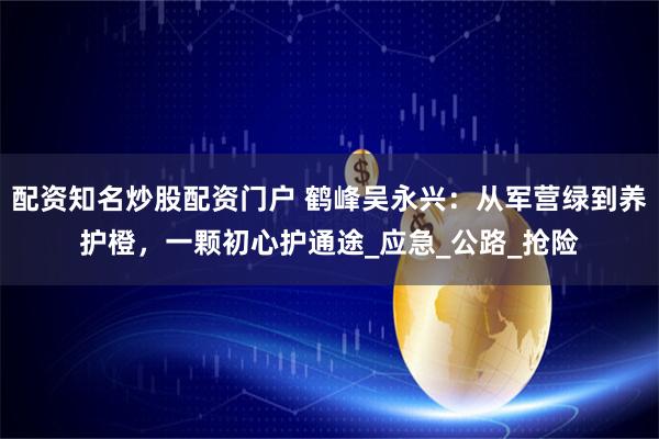 配资知名炒股配资门户 鹤峰吴永兴：从军营绿到养护橙，一颗初心护通途_应急_公路_抢险