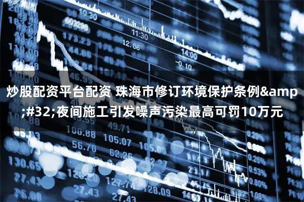 炒股配资平台配资 珠海市修订环境保护条例&#32;夜间施工引发噪声污染最高可罚10万元