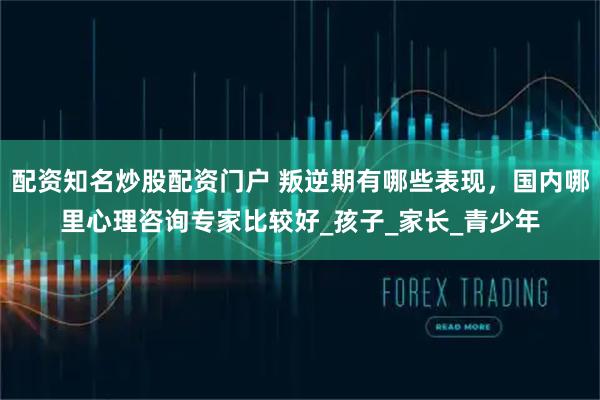 配资知名炒股配资门户 叛逆期有哪些表现，国内哪里心理咨询专家比较好_孩子_家长_青少年