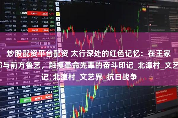 炒股配资平台配资 太行深处的红色记忆：在王家峪八路军总部与前方鲁艺，触摸革命先辈的奋斗印记_北漳村_文艺界_抗日战争
