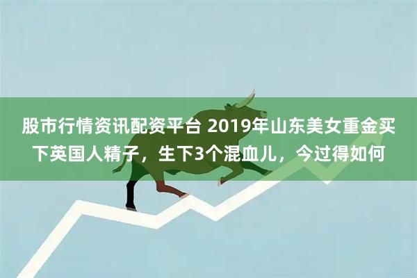 股市行情资讯配资平台 2019年山东美女重金买下英国人精子，生下3个混血儿，今过得如何