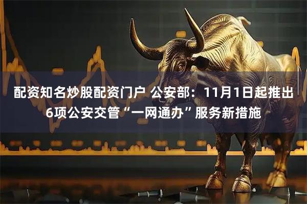 配资知名炒股配资门户 公安部：11月1日起推出6项公安交管“一网通办”服务新措施