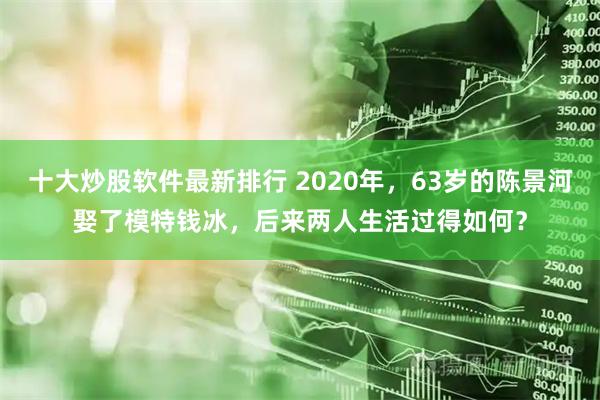 十大炒股软件最新排行 2020年，63岁的陈景河娶了模特钱冰，后来两人生活过得如何？